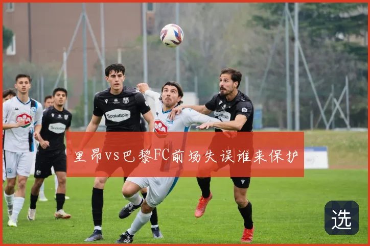 里昂vs巴黎FC前场失误谁来保护