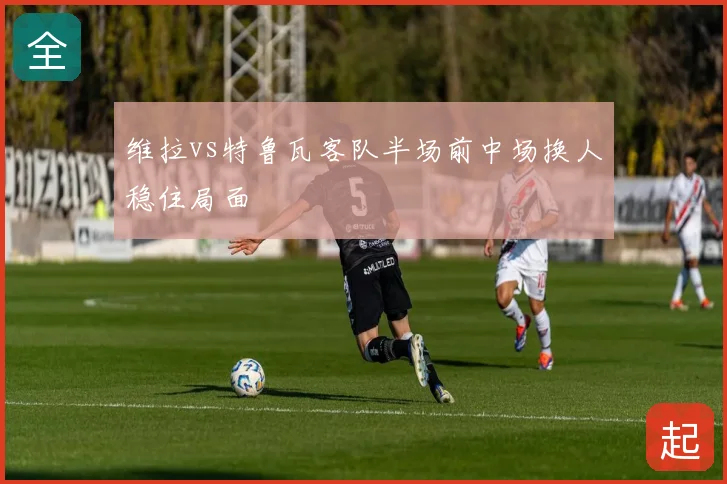 维拉vs特鲁瓦客队半场前中场换人稳住局面