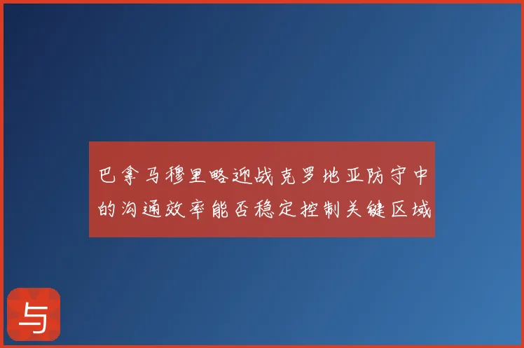 巴拿马穆里略迎战克罗地亚防守中的沟通效率能否稳定控制关键区域